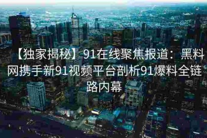 【独家揭秘】91在线聚焦报道：黑料网携手新91视频平台剖析91爆料全链路内幕