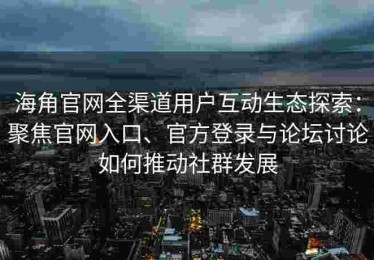 海角官网全渠道用户互动生态探索：聚焦官网入口、官方登录与论坛讨论如何推动社群发展
