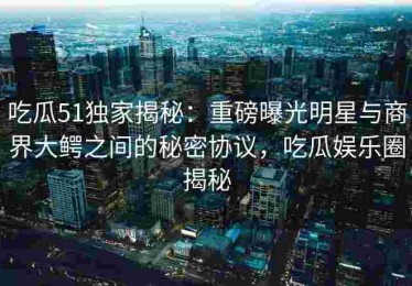 吃瓜51独家揭秘：重磅曝光明星与商界大鳄之间的秘密协议，吃瓜娱乐圈揭秘
