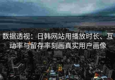 数据透视：日韩网站用播放时长、互动率与留存率刻画真实用户画像