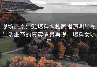 现场还原：51爆料网独家报道明星私生活细节的真实情景再现，爆料女明星