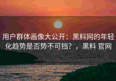 用户群体画像大公开：黑料网的年轻化趋势是否势不可挡？，黑料 官网