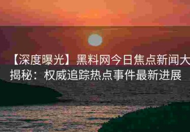【深度曝光】黑料网今日焦点新闻大揭秘：权威追踪热点事件最新进展