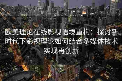 欧美理论在线影视语境重构：探讨新时代下影视理论如何结合多媒体技术实现再创新