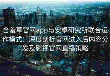 含羞草官网app与安卓研究所联合运作模式：深度剖析官网进入后内容分发及影视官网直播策略
