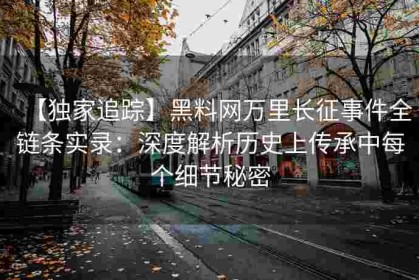 【独家追踪】黑料网万里长征事件全链条实录：深度解析历史上传承中每个细节秘密