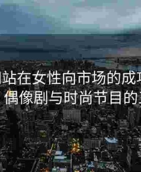 日韩网站在女性向市场的成功探索：言情、偶像剧与时尚节目的三重奏