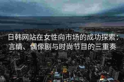 日韩网站在女性向市场的成功探索：言情、偶像剧与时尚节目的三重奏
