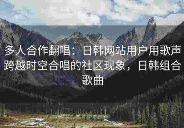 多人合作翻唱：日韩网站用户用歌声跨越时空合唱的社区现象，日韩组合歌曲