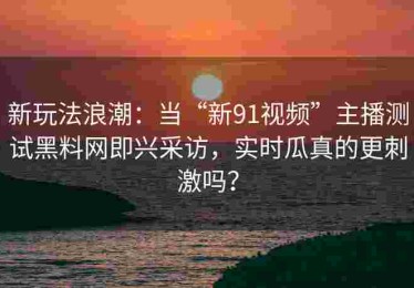 新玩法浪潮：当“新91视频”主播测试黑料网即兴采访，实时瓜真的更刺激吗？