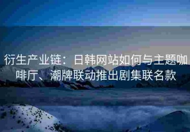 衍生产业链：日韩网站如何与主题咖啡厅、潮牌联动推出剧集联名款