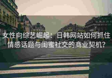女性向综艺崛起：日韩网站如何抓住情感话题与闺蜜社交的商业契机？
