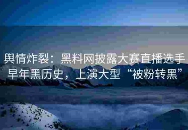 舆情炸裂：黑料网披露大赛直播选手早年黑历史，上演大型“被粉转黑”