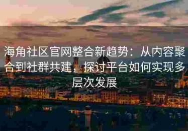 海角社区官网整合新趋势：从内容聚合到社群共建，探讨平台如何实现多层次发展