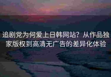 追剧党为何爱上日韩网站？从作品独家版权到高清无广告的差异化体验