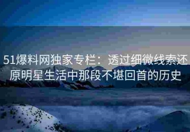 51爆料网独家专栏：透过细微线索还原明星生活中那段不堪回首的历史