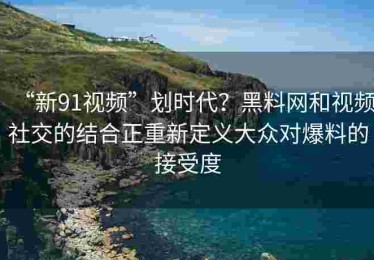 “新91视频”划时代？黑料网和视频社交的结合正重新定义大众对爆料的接受度