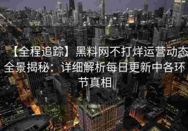 【全程追踪】黑料网不打烊运营动态全景揭秘：详细解析每日更新中各环节真相