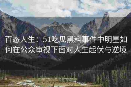 百态人生：51吃瓜黑料事件中明星如何在公众审视下面对人生起伏与逆境