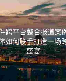 91大事件跨平台整合报道案例：探讨多个媒体如何联手打造一场跨界报道盛宴