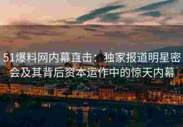 51爆料网内幕直击：独家报道明星密会及其背后资本运作中的惊天内幕