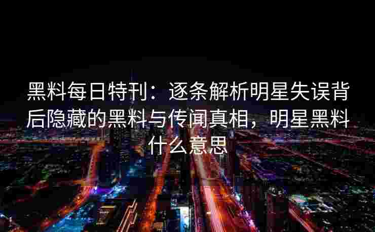 黑料每日特刊：逐条解析明星失误背后隐藏的黑料与传闻真相，明星黑料什么意思