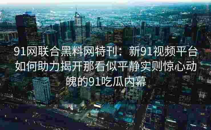 91网联合黑料网特刊：新91视频平台如何助力揭开那看似平静实则惊心动魄的91吃瓜内幕