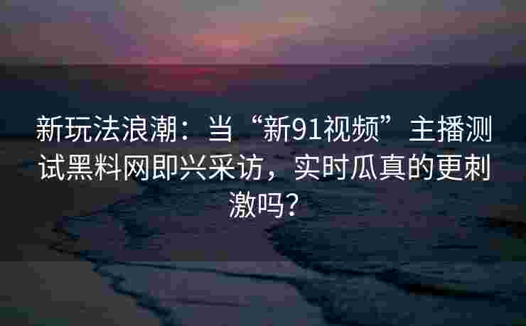 新玩法浪潮:当“新91视频”主播测试黑料网即兴采访,实时瓜真的更刺激吗? 新玩法浪潮:当“新91视频”主播测试黑料网即兴采访,实时瓜真的更刺激吗?