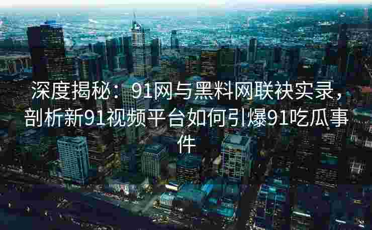 深度揭秘：91网与黑料网联袂实录，剖析新91视频平台如何引爆91吃瓜事件