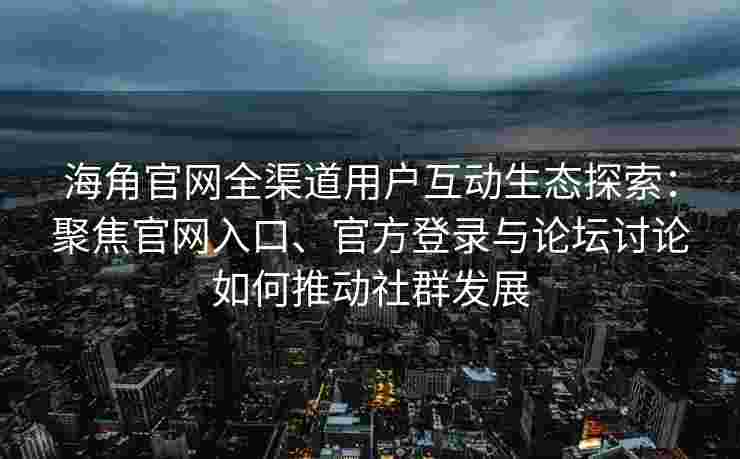 海角官网全渠道用户互动生态探索：聚焦官网入口、官方登录与论坛讨论如何推动社群发展