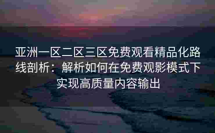 亚洲一区二区三区免费观看精品化路线剖析：解析如何在免费观影模式下实现高质量内容输出