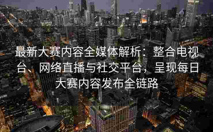 最新大赛内容全媒体解析：整合电视台、网络直播与社交平台，呈现每日大赛内容发布全链路