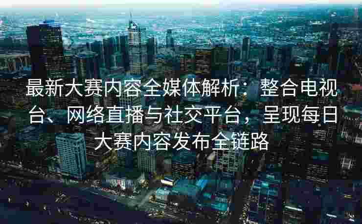 最新大赛内容全媒体解析：整合电视台、网络直播与社交平台，呈现每日大赛内容发布全链路