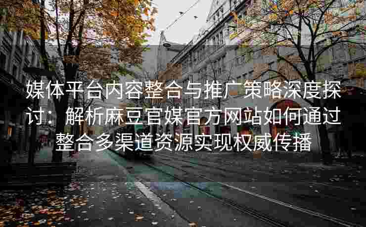 媒体平台内容整合与推广策略深度探讨：解析麻豆官媒官方网站如何通过整合多渠道资源实现权威传播
