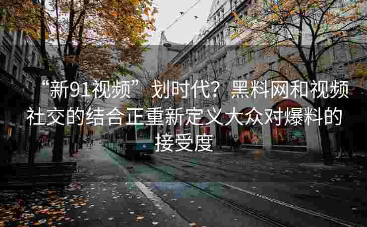 “新91视频”划时代？黑料网和视频社交的结合正重新定义大众对爆料的接受度