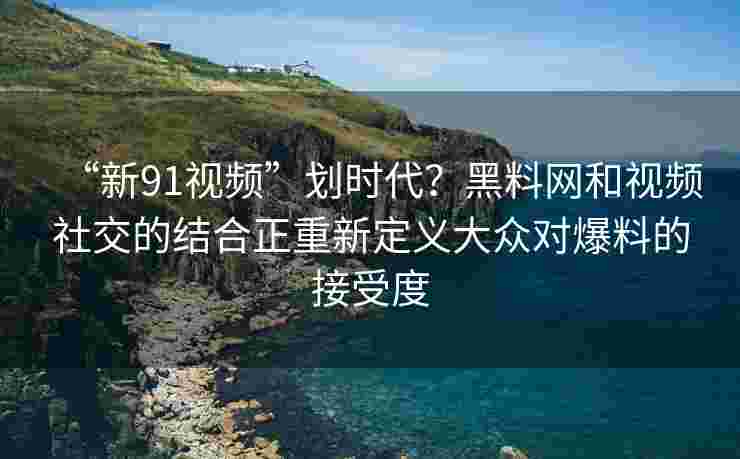 “新91视频”划时代？黑料网和视频社交的结合正重新定义大众对爆料的接受度