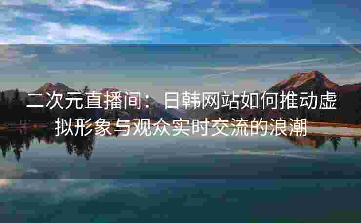 二次元直播间：日韩网站如何推动虚拟形象与观众实时交流的浪潮