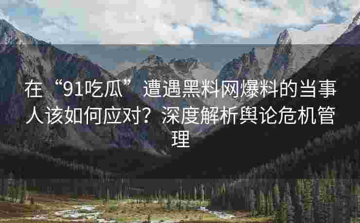 在“91吃瓜”遭遇黑料网爆料的当事人该如何应对？深度解析舆论危机管理