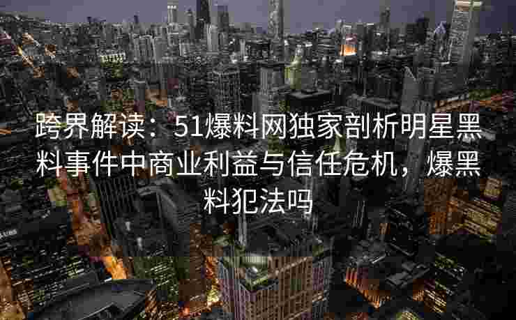 跨界解读:51爆料网独家剖析明星黑料事件中商业利益与信任危机,爆黑料犯法吗 跨界解读:51爆料网独家剖析明星黑料事件中商业利益与信任危机,爆黑料犯法吗