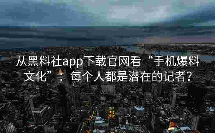 从黑料社app下载官网看“手机爆料文化”：每个人都是潜在的记者？
