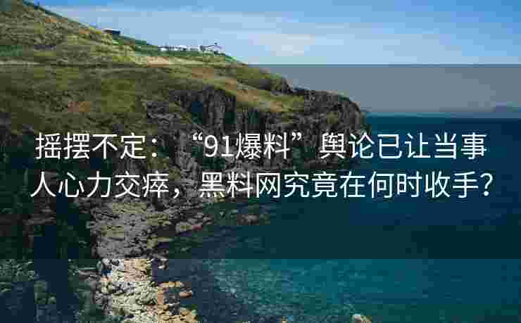摇摆不定:“91爆料”舆论已让当事人心力交瘁,黑料网究竟在何时收手? 摇摆不定:“91爆料”舆论已让当事人心力交瘁,黑料网究竟在何时收手?