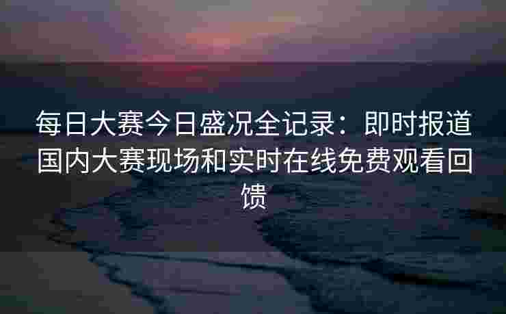 每日大赛今日盛况全记录：即时报道国内大赛现场和实时在线免费观看回馈