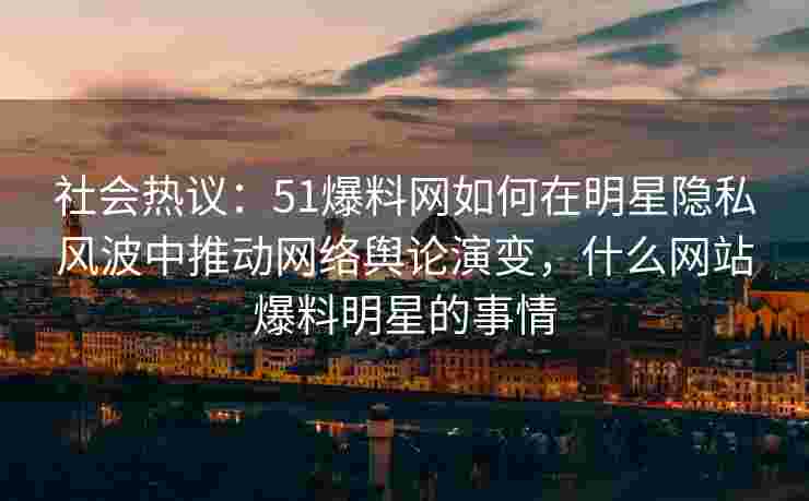 社会热议：51爆料网如何在明星隐私风波中推动网络舆论演变，什么网站爆料明星的事情