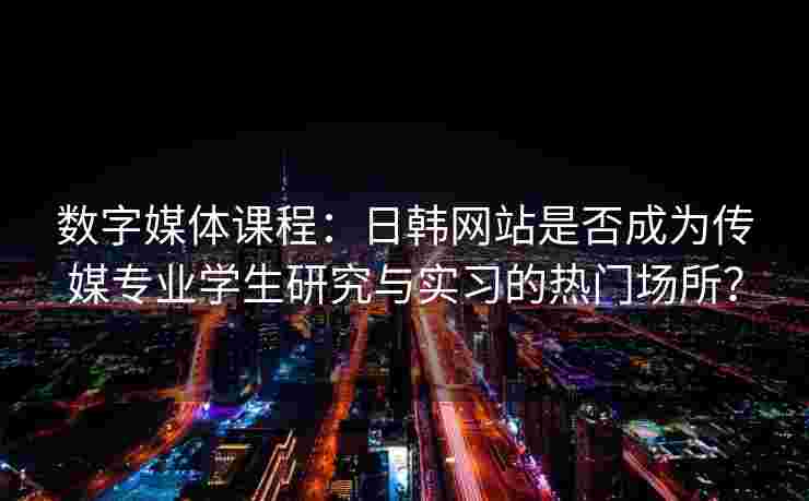 数字媒体课程：日韩网站是否成为传媒专业学生研究与实习的热门场所？