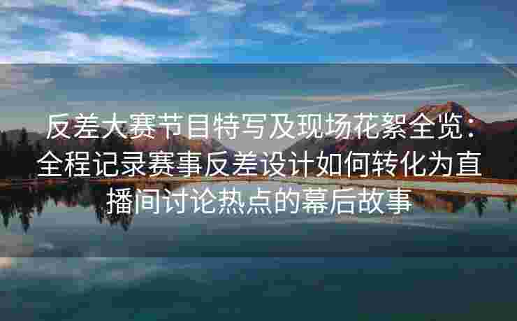 反差大赛节目特写及现场花絮全览：全程记录赛事反差设计如何转化为直播间讨论热点的幕后故事