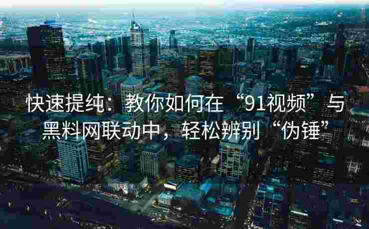 快速提纯：教你如何在“91视频”与黑料网联动中，轻松辨别“伪锤”