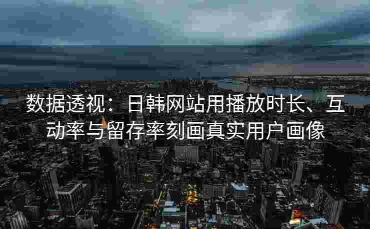 数据透视：日韩网站用播放时长、互动率与留存率刻画真实用户画像