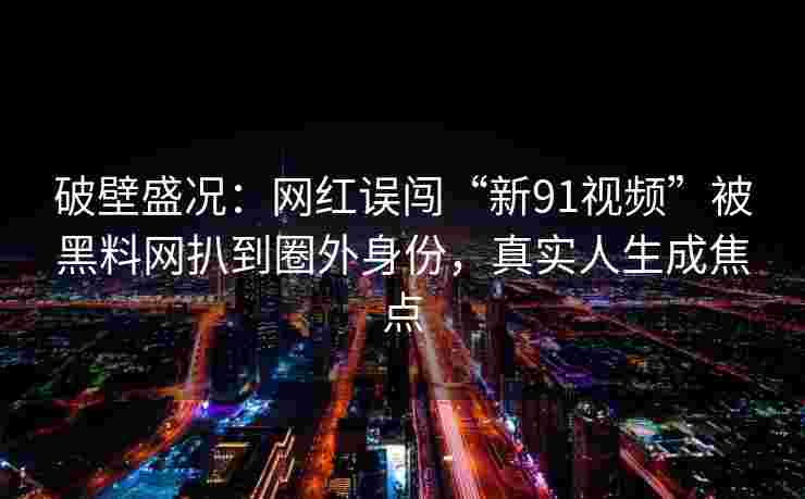破壁盛况：网红误闯“新91视频”被黑料网扒到圈外身份，真实人生成焦点