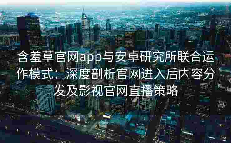 含羞草官网app与安卓研究所联合运作模式：深度剖析官网进入后内容分发及影视官网直播策略