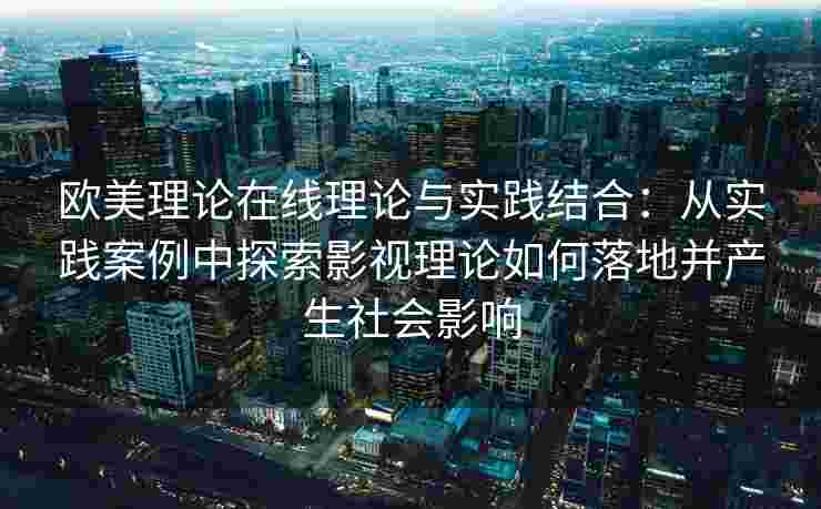 欧美理论在线理论与实践结合:从实践案例中探索影视理论如何落地并产生社会影响 欧美理论在线理论与实践结合:从实践案例中探索影视理论如何落地并产生社会影响